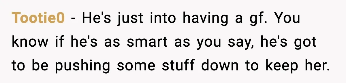 Tootie0 - He's just into having a gf. You know if he's as smart as you say, he's got to be pushing some stuff down to keep her.