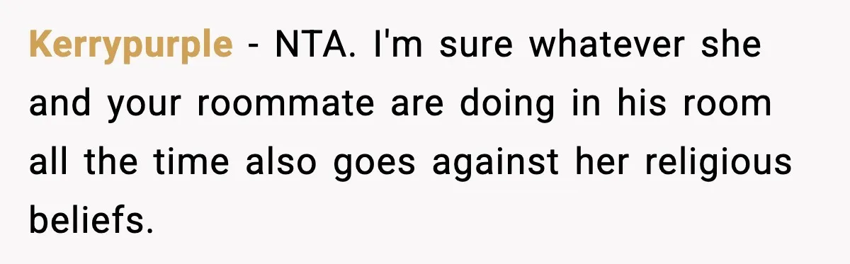 Kerrypurple - NTA. I'm sure whatever she and your roommate are doing in his room all the time also goes against her religious beliefs.