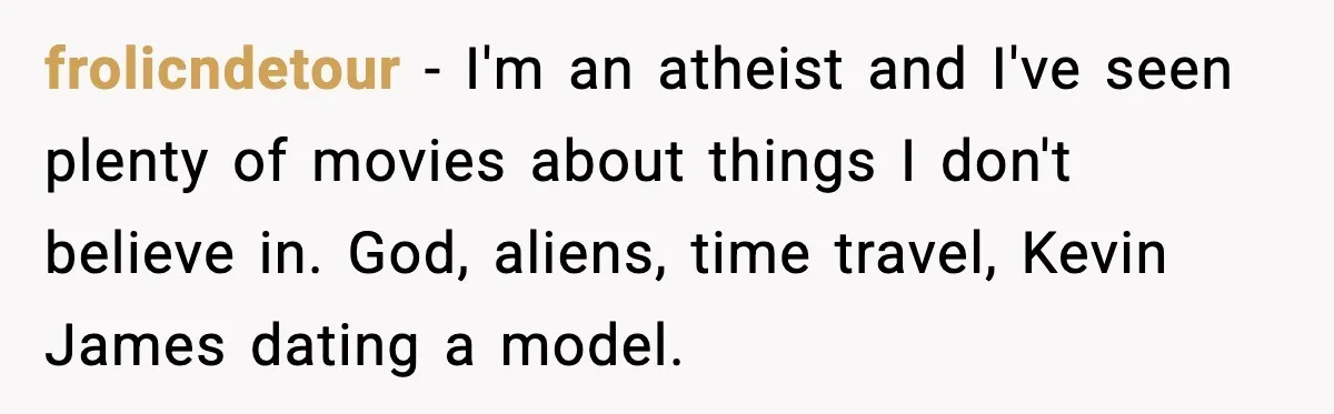 frolicndetour - I'm an atheist and I've seen plenty of movies about things I don't believe in. God, aliens, time travel, Kevin James dating a model.