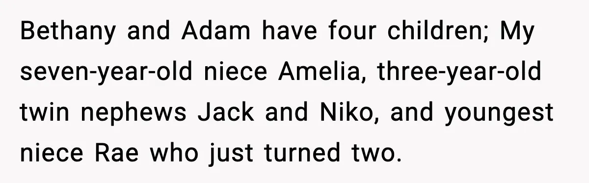 Bethany and Adam have four children; My seven-year-old niece Amelia, three-year-old twin nephews Jack and Niko, and youngest niece Rae who just turned two.