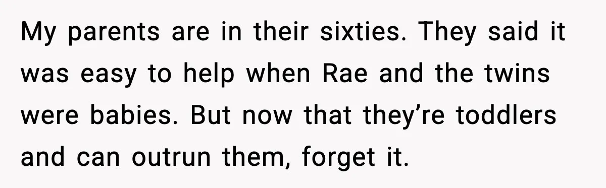 My parents are in their sixties. They said it was easy to help when Rae and the twins were babies. But now that they’re toddlers and can outrun them, forget...