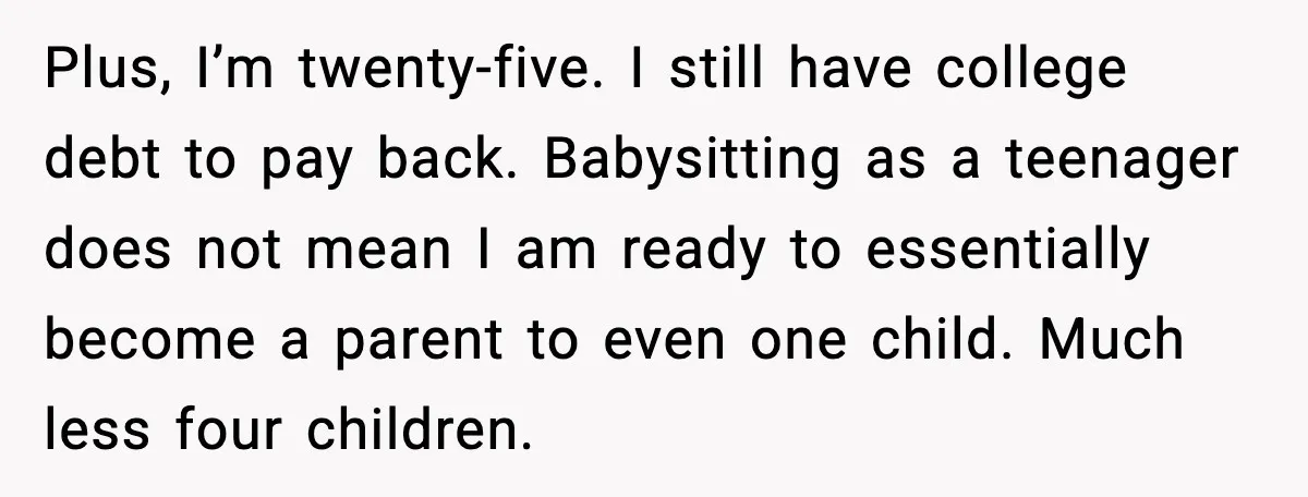 Plus, I’m twenty-five. I still have college debt to pay back. Babysitting as a teenager does not mean I am ready to essentially become a parent to even one child....