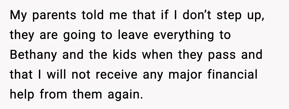 My parents told me that if I don’t step up, they are going to leave everything to Bethany and the kids when they pass and that I will not receive...