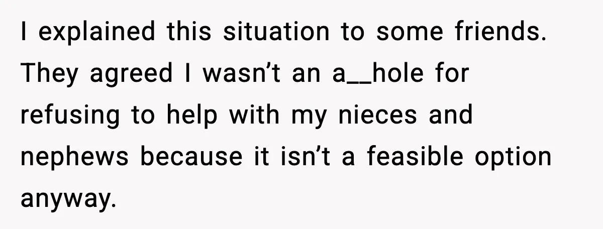I explained this situation to some friends. They agreed I wasn’t an a__hole for refusing to help with my nieces and nephews because it isn’t a feasible option anyway.