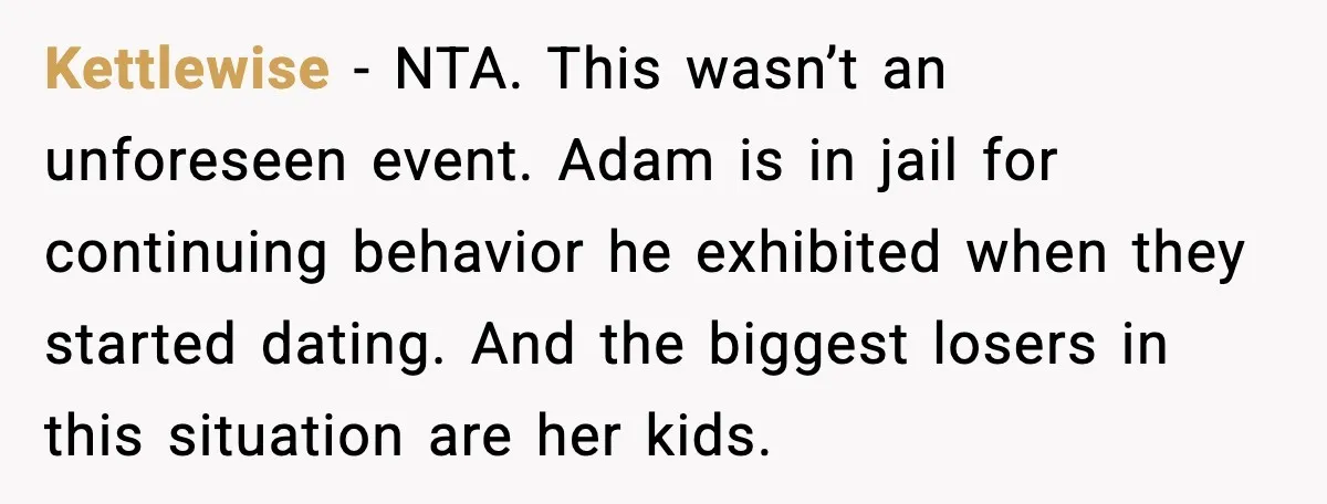 Kettlewise - NTA. This wasn’t an unforeseen event. Adam is in jail for continuing behavior he exhibited when they started dating. And the biggest losers in this situation are her...