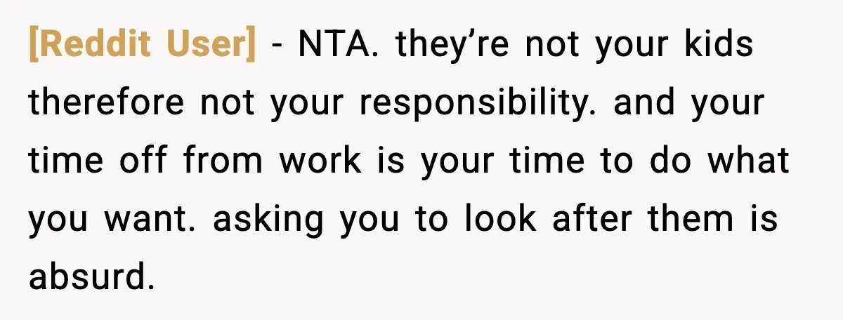 [Reddit User] - NTA. they’re not your kids therefore not your responsibility. and your time off from work is your time to do what you want. asking you to look...