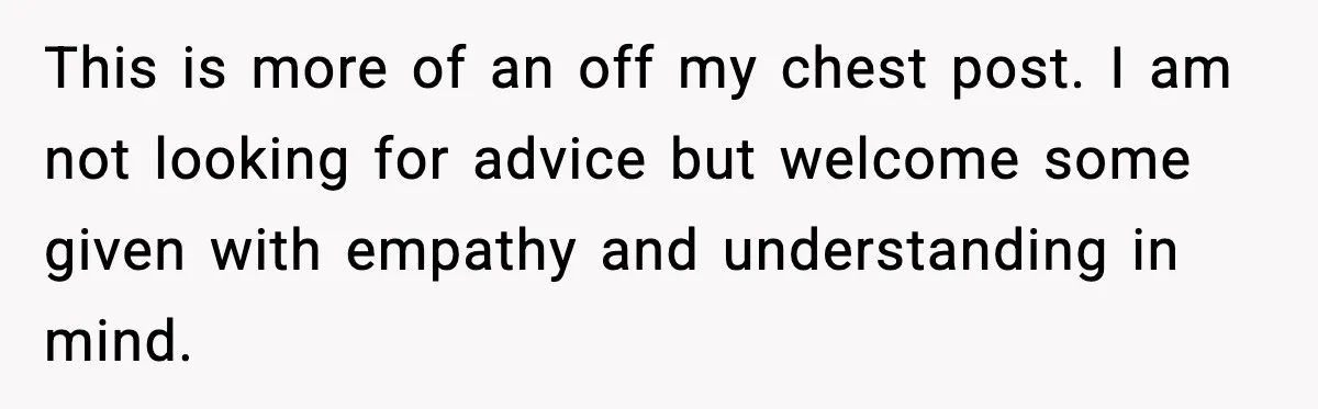 This is more of an off my chest post. I am not looking for advice but welcome some given with empathy and understanding in mind.