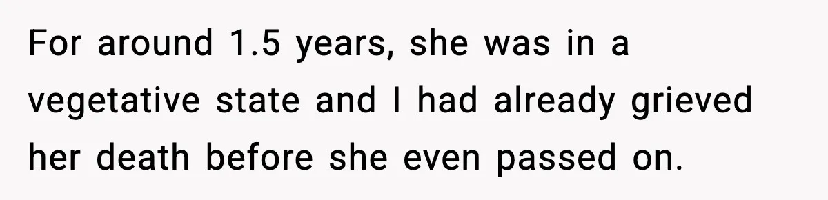 For around 1.5 years, she was in a vegetative state and I had already grieved her death before she even passed on.