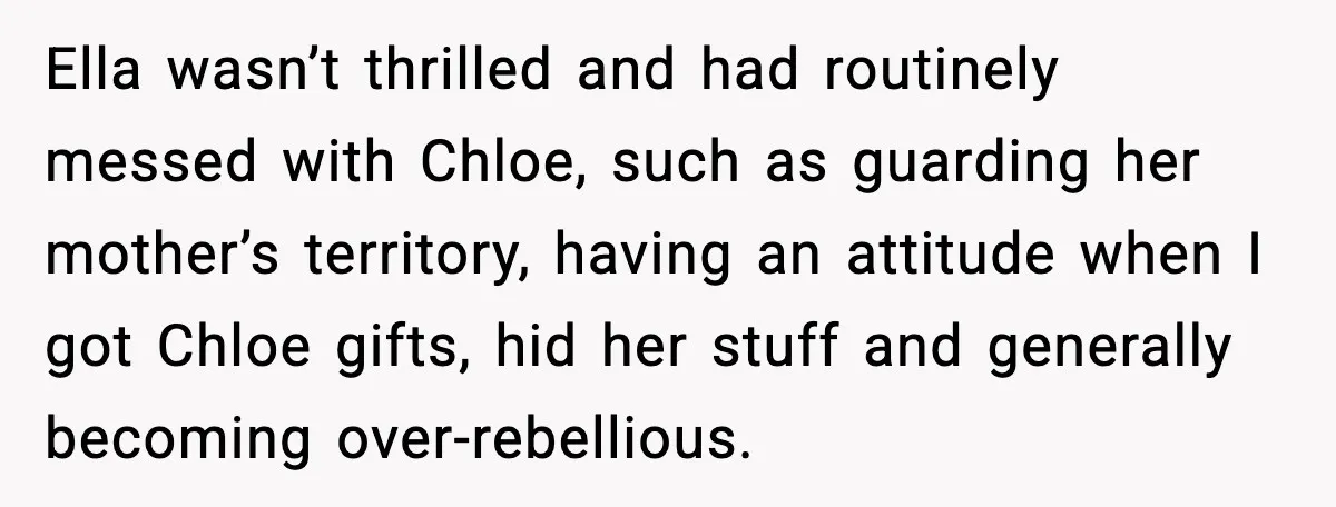 Ella wasn’t thrilled and had routinely messed with Chloe, such as guarding her mother’s territory, having an attitude when I got Chloe gifts, hid her stuff and generally becoming over-rebellious.