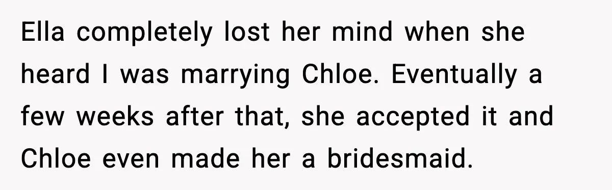 Ella completely lost her mind when she heard I was marrying Chloe. Eventually a few weeks after that, she accepted it and Chloe even made her a bridesmaid.