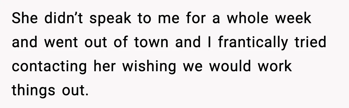 She didn’t speak to me for a whole week and went out of town and I frantically tried contacting her wishing we would work things out.