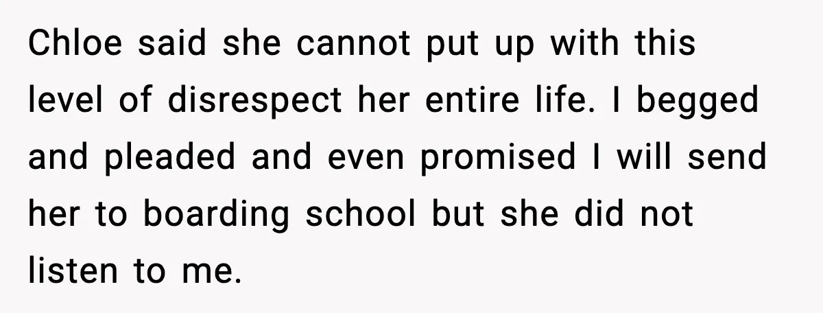 Chloe said she cannot put up with this level of disrespect her entire life. I begged and pleaded and even promised I will send her to boarding school but she...