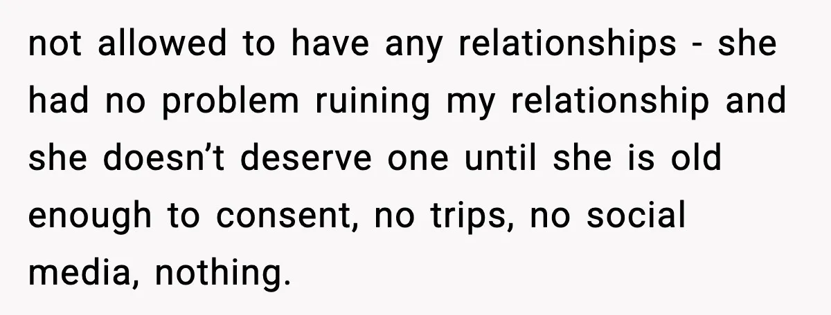 not allowed to have any relationships - she had no problem ruining my relationship and she doesn’t deserve one until she is old enough to consent, no trips, no social...