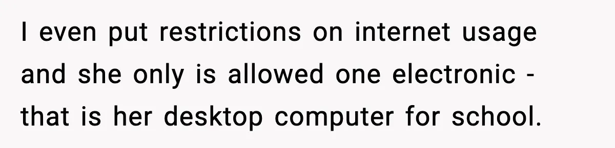 I even put restrictions on internet usage and she only is allowed one electronic - that is her desktop computer for school.