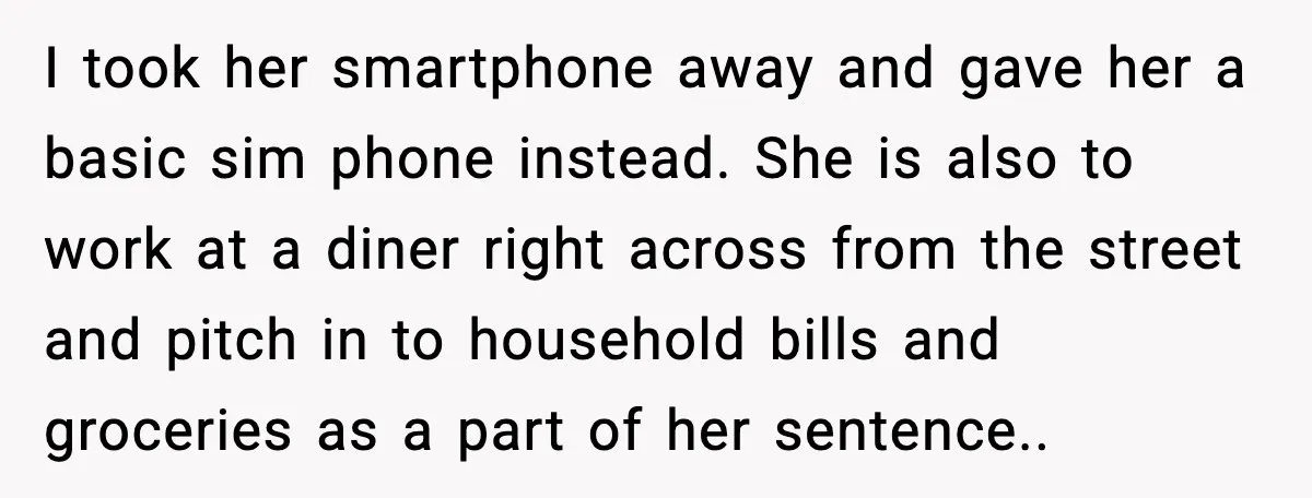 I took her smartphone away and gave her a basic sim phone instead. She is also to work at a diner right across from the street and pitch in to...