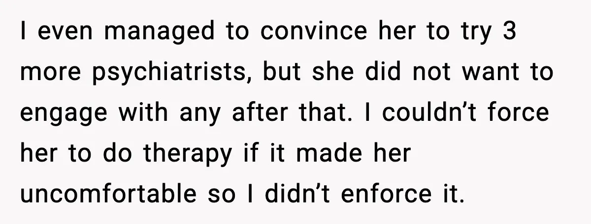 I even managed to convince her to try 3 more psychiatrists, but she did not want to engage with any after that. I couldn’t force her to do therapy if...