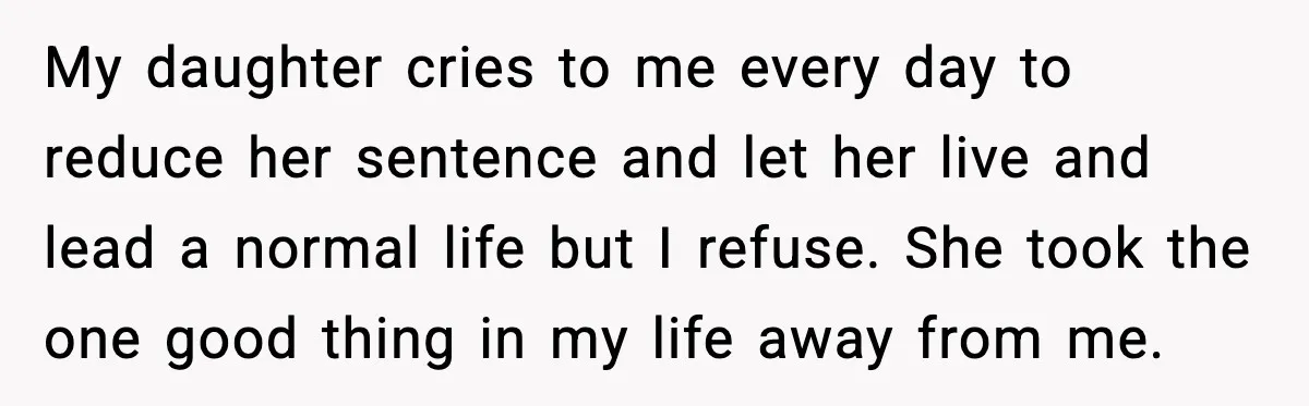My daughter cries to me every day to reduce her sentence and let her live and lead a normal life but I refuse. She took the one good thing in...