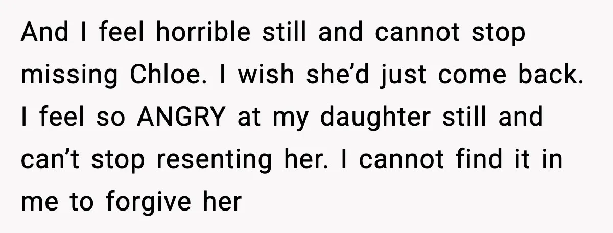 And I feel horrible still and cannot stop missing Chloe. I wish she’d just come back. I feel so ANGRY at my daughter still and can’t stop resenting her. I...