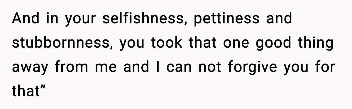 And in your selfishness, pettiness and stubbornness, you took that one good thing away from me and I can not forgive you for that”