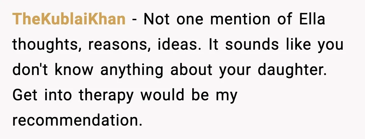 TheKublaiKhan - Not one mention of Ella thoughts, reasons, ideas. It sounds like you don't know anything about your daughter. Get into therapy would be my recommendation.