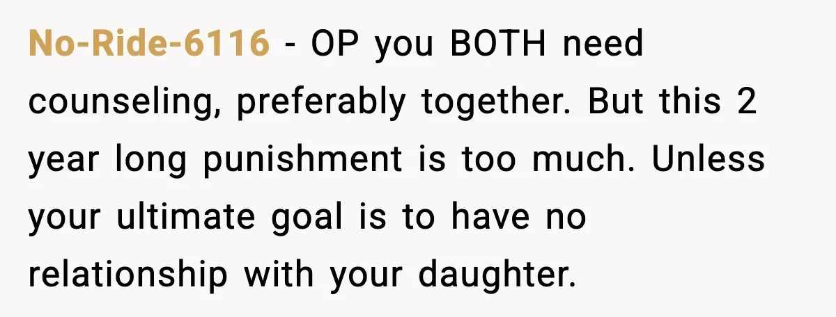 No-Ride-6116 - OP you BOTH need counseling, preferably together. But this 2 year long punishment is too much. Unless your ultimate goal is to have no relationship with your daughter.