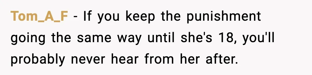 Tom_A_F - If you keep the punishment going the same way until she's 18, you'll probably never hear from her after.