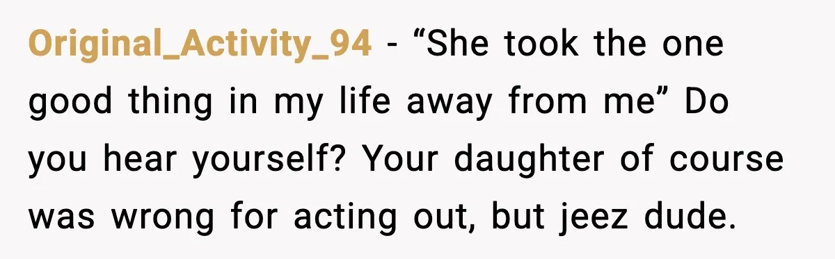Original_Activity_94 - “She took the one good thing in my life away from me” Do you hear yourself? Your daughter of course was wrong for acting out, but jeez dude.
