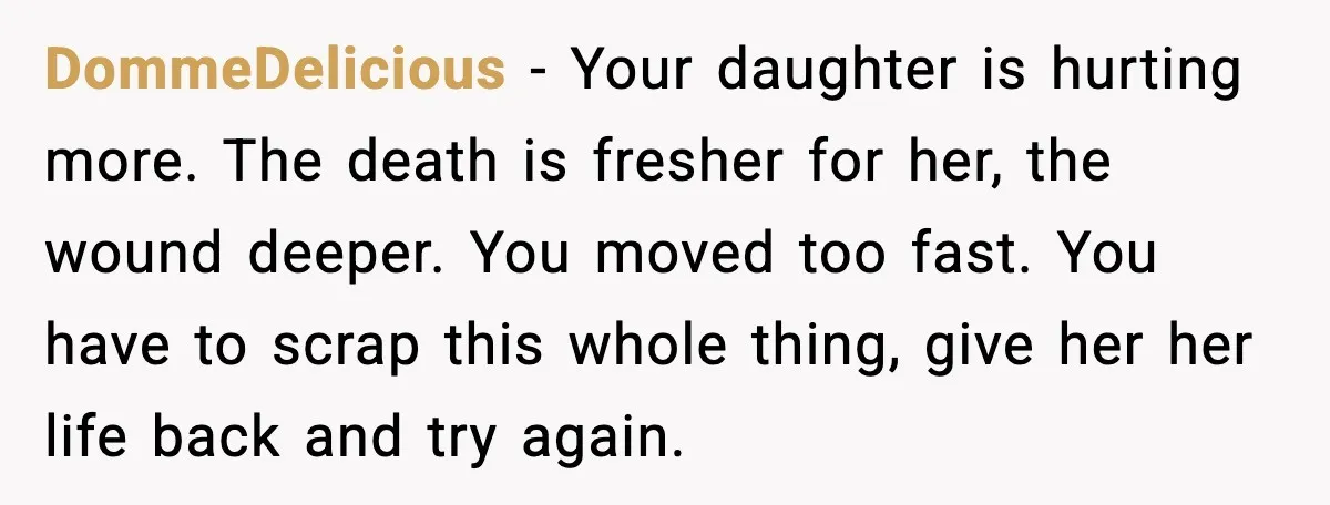 DommeDelicious - Your daughter is hurting more. The death is fresher for her, the wound deeper. You moved too fast. You have to scrap this whole thing, give her her...