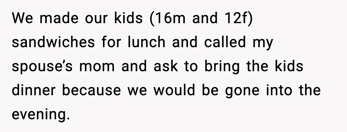 We made our kids (16m and 12f) sandwiches for lunch and called my spouse’s mom and ask to bring the kids dinner because we would be gone into the evening.