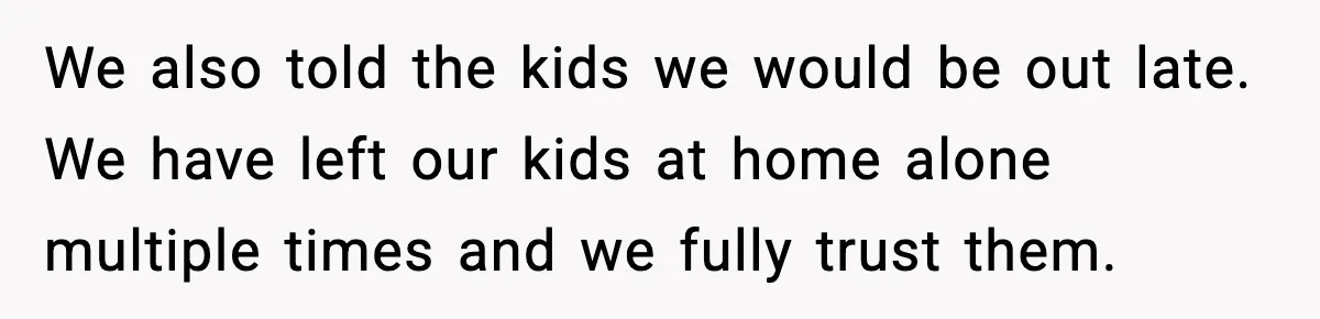 We also told the kids we would be out late. We have left our kids at home alone multiple times and we fully trust them.