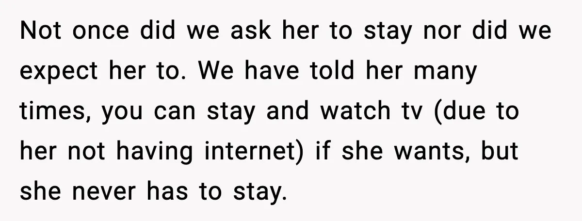 Not once did we ask her to stay nor did we expect her to. We have told her many times, you can stay and watch tv (due to her not...