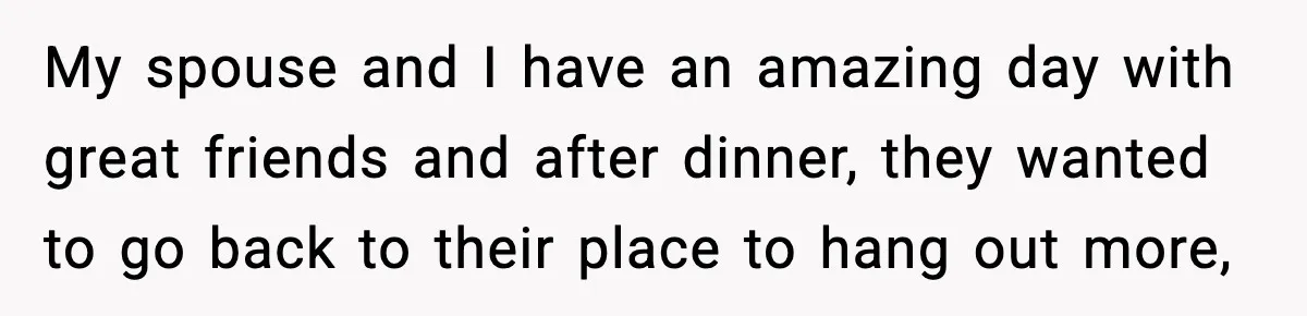 My spouse and I have an amazing day with great friends and after dinner, they wanted to go back to their place to hang out more,