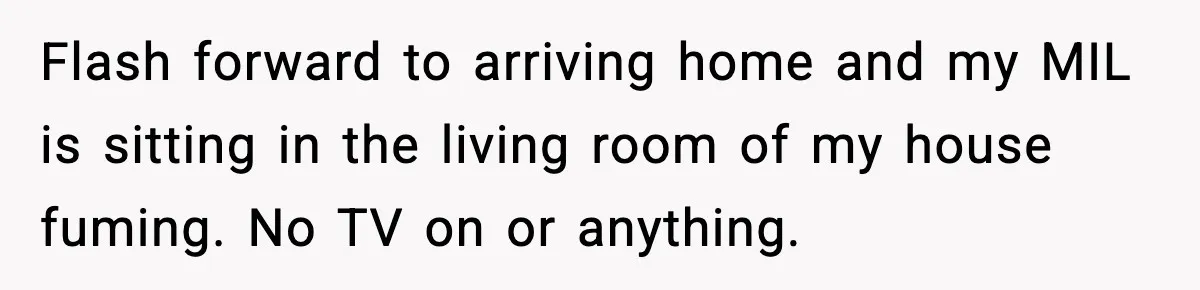 Flash forward to arriving home and my MIL is sitting in the living room of my house fuming. No TV on or anything.