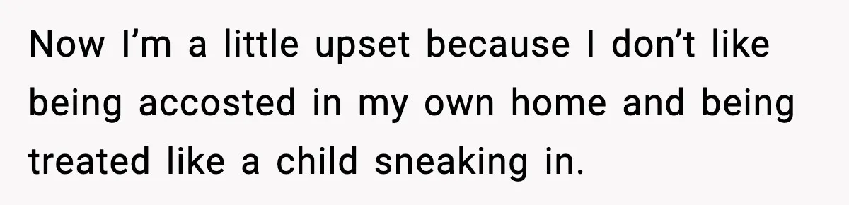 Now I’m a little upset because I don’t like being accosted in my own home and being treated like a child sneaking in.