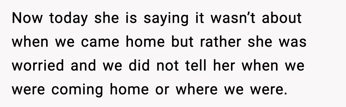 Now today she is saying it wasn’t about when we came home but rather she was worried and we did not tell her when we were coming home or where...