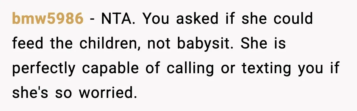 bmw5986 - NTA. You asked if she could feed the children, not babysit. She is perfectly capable of calling or texting you if she's so worried.