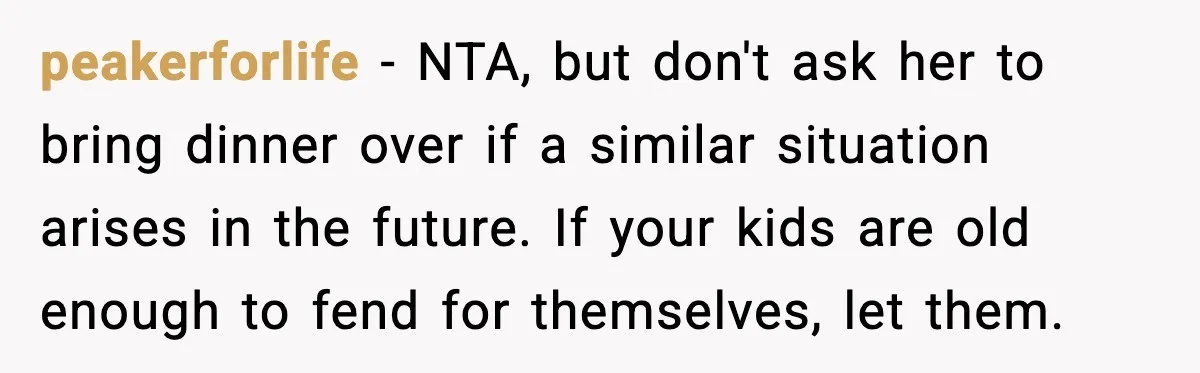 peakerforlife - NTA, but don't ask her to bring dinner over if a similar situation arises in the future. If your kids are old enough to fend for themselves, let...