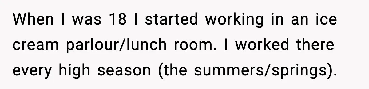 When I was 18 I started working in an ice cream parlour/lunch room. I worked there every high season (the summers/springs).