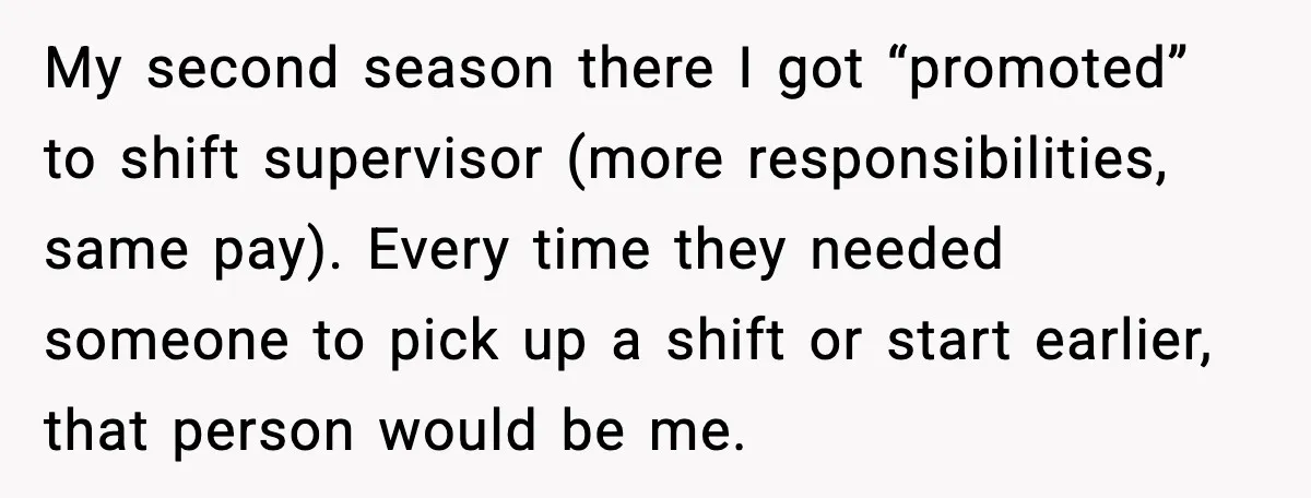 My second season there I got “promoted” to shift supervisor (more responsibilities, same pay). Every time they needed someone to pick up a shift or start earlier, that person would...