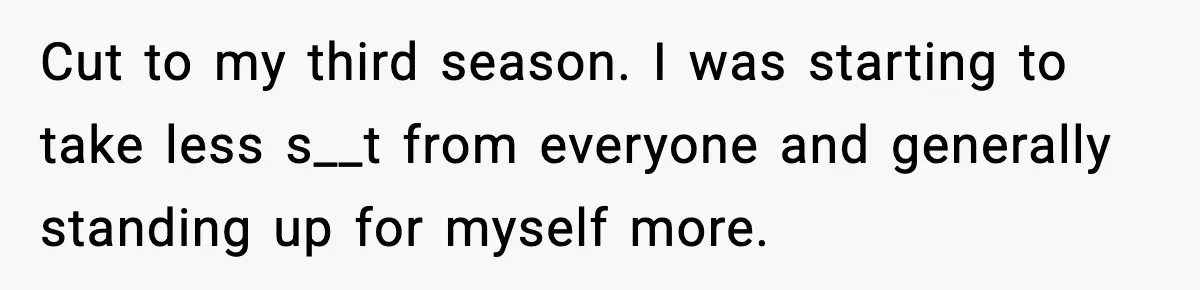 Cut to my third season. I was starting to take less s__t from everyone and generally standing up for myself more.