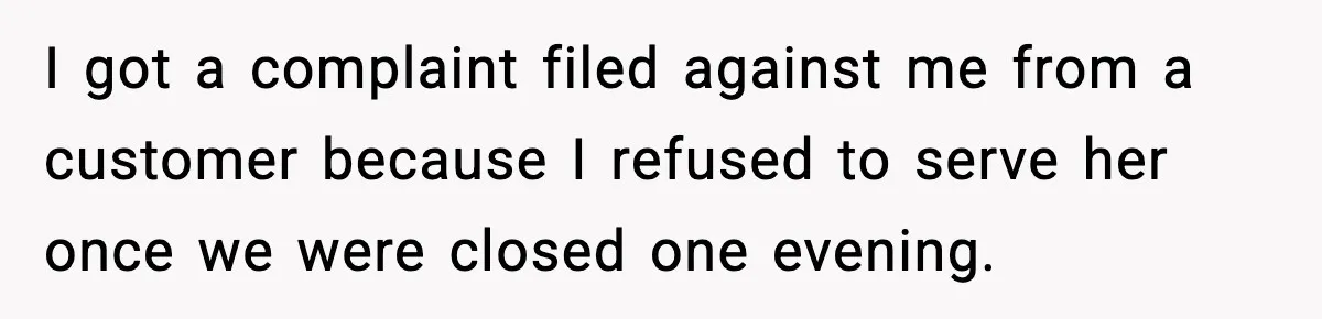 I got a complaint filed against me from a customer because I refused to serve her once we were closed one evening.