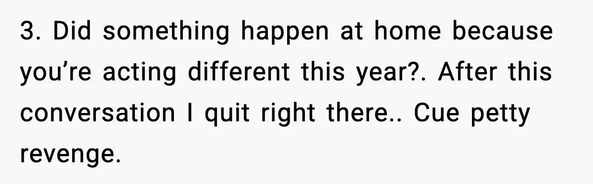 3. Did something happen at home because you’re acting different this year?. After this conversation I quit right there.. Cue petty revenge.