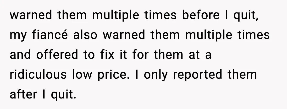 warned them multiple times before I quit, my fiancé also warned them multiple times and offered to fix it for them at a ridiculous low price. I only reported them...