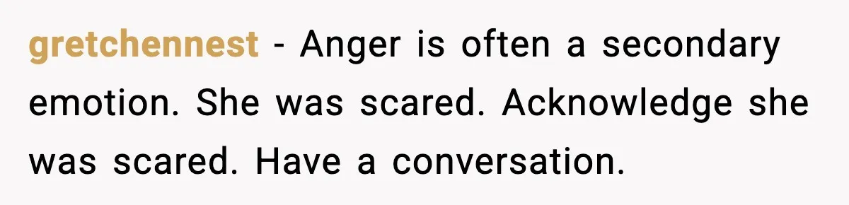 gretchennest - Anger is often a secondary emotion. She was scared. Acknowledge she was scared. Have a conversation.