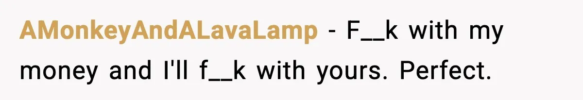 AMonkeyAndALavaLamp - F__k with my money and I'll f__k with yours. Perfect.