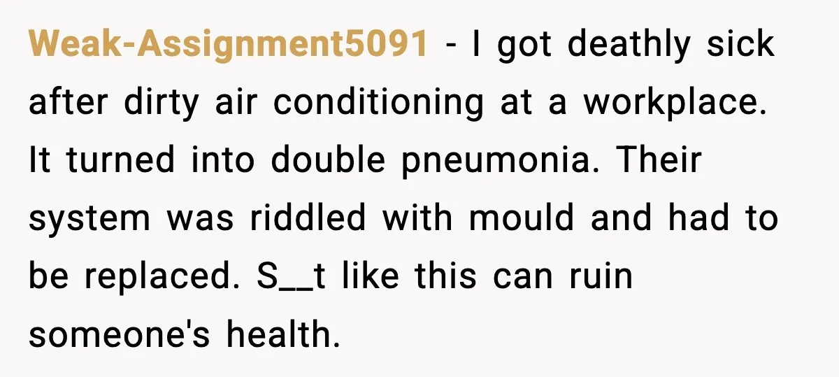 Weak-Assignment5091 - I got deathly sick after dirty air conditioning at a workplace. It turned into double pneumonia. Their system was riddled with mould and had to be replaced. S__t...
