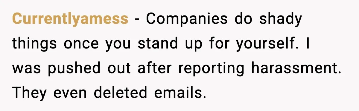 Currentlyamess - Companies do shady things once you stand up for yourself. I was pushed out after reporting harassment. They even deleted emails.