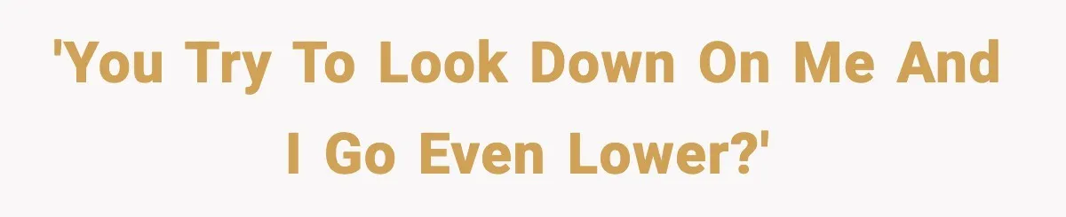 'You try to look down on me and I go even lower?'