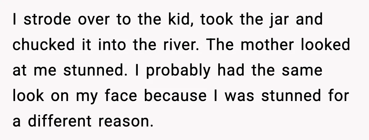 I strode over to the kid, took the jar and chucked it into the river. The mother looked at me stunned. I probably had the same look on my face...