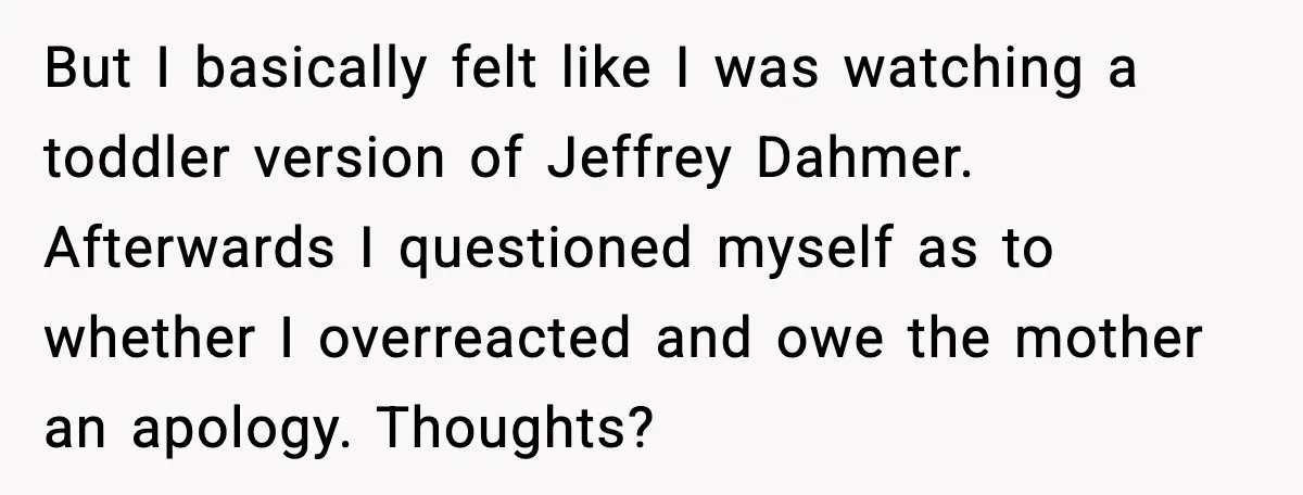 But I basically felt like I was watching a toddler version of Jeffrey Dahmer. Afterwards I questioned myself as to whether I overreacted and owe the mother an apology. Thoughts?